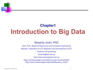 Big Data Analytics 1
Chapter1
lntroduction to Big Data
Basanta Joshi, PhD
Asst. Prof., Depart of Electronics and Computer Engineering
Member, Laboratory for ICT Research and Development (LICT)
Institute of Engineering
basanta@ioe.edu.np
http://www.basantajoshi.com.np
https://scholar.google.com/citations?user=iocLiGcAAAAJ
https://www.researchgate.net/profile/Basanta_Joshi2
 