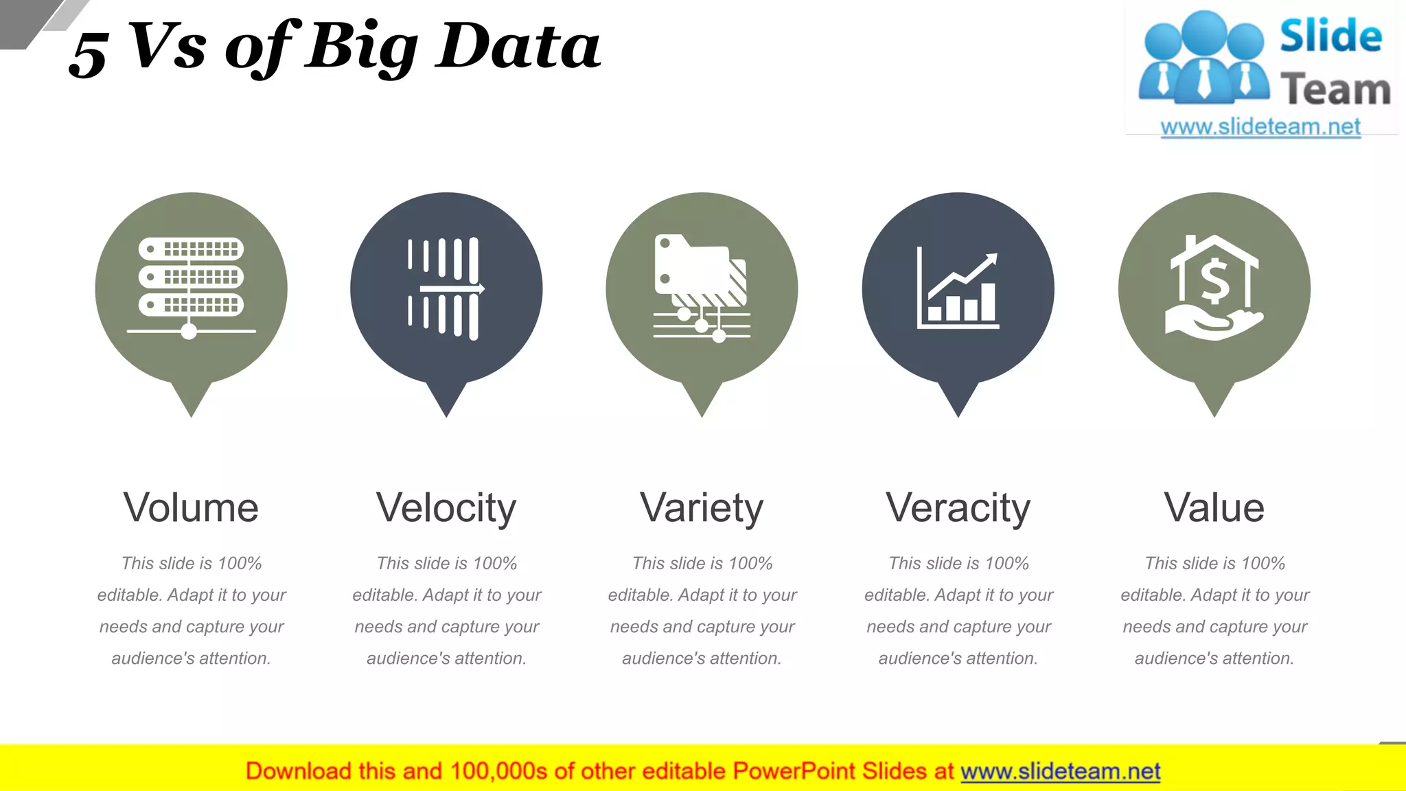 5 Vs of Big Data
Volume
This slide is 100%
editable. Adapt it to your
needs and capture your
audience's attention.
Velocity
This slide is 100%
editable. Adapt it to your
needs and capture your
audience's attention.
Variety
This slide is 100%
editable. Adapt it to your
needs and capture your
audience's attention.
Veracity
This slide is 100%
editable. Adapt it to your
needs and capture your
audience's attention.
Value
This slide is 100%
editable. Adapt it to your
needs and capture your
audience's attention.
10
 