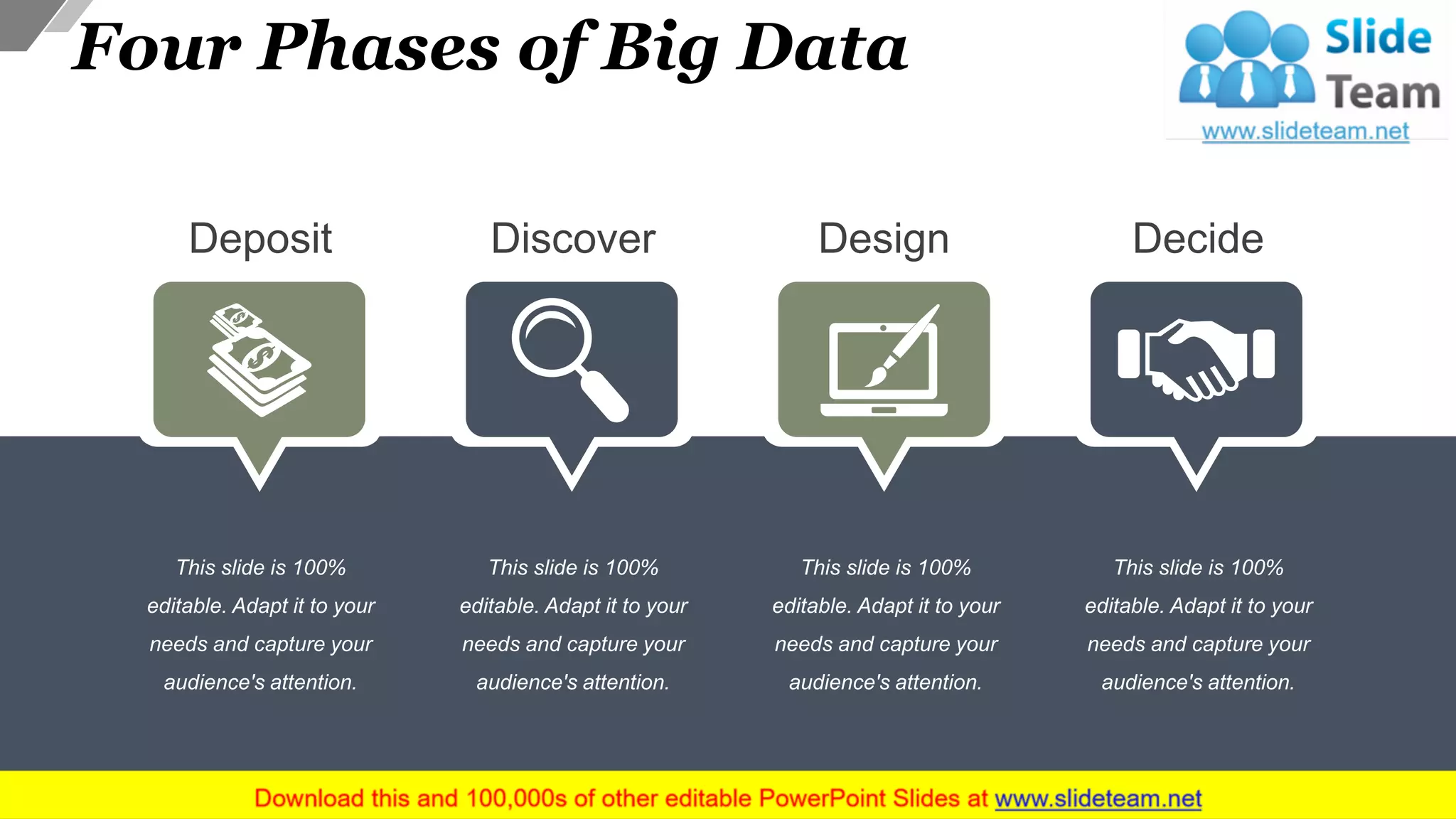 Four Phases of Big Data
This slide is 100%
editable. Adapt it to your
needs and capture your
audience's attention.
Deposit
This slide is 100%
editable. Adapt it to your
needs and capture your
audience's attention.
Discover
This slide is 100%
editable. Adapt it to your
needs and capture your
audience's attention.
Design
This slide is 100%
editable. Adapt it to your
needs and capture your
audience's attention.
Decide
15
 