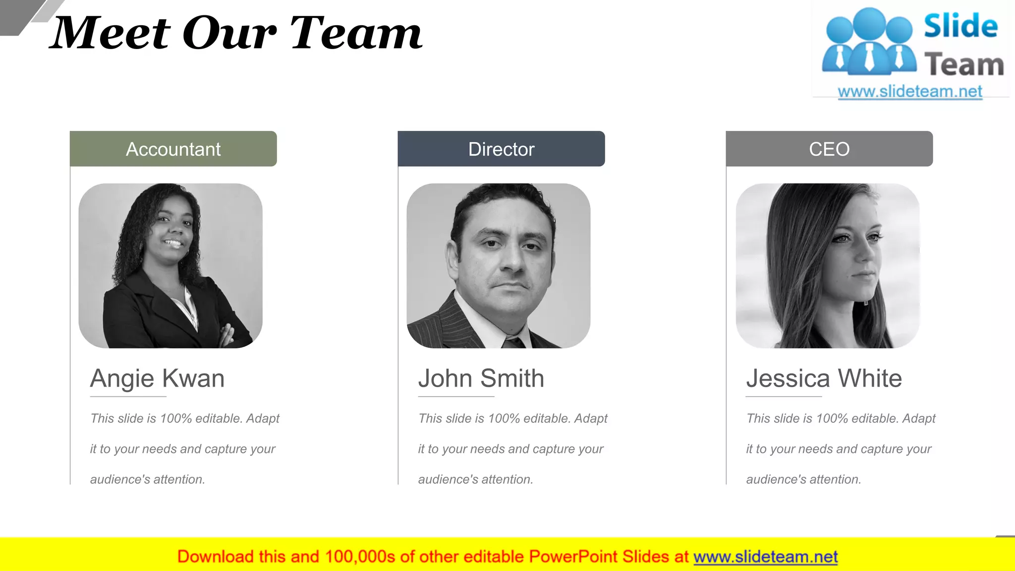 Meet Our Team
Accountant
This slide is 100% editable. Adapt
it to your needs and capture your
audience's attention.
Angie Kwan
Director
This slide is 100% editable. Adapt
it to your needs and capture your
audience's attention.
John Smith
CEO
This slide is 100% editable. Adapt
it to your needs and capture your
audience's attention.
Jessica White
27
 