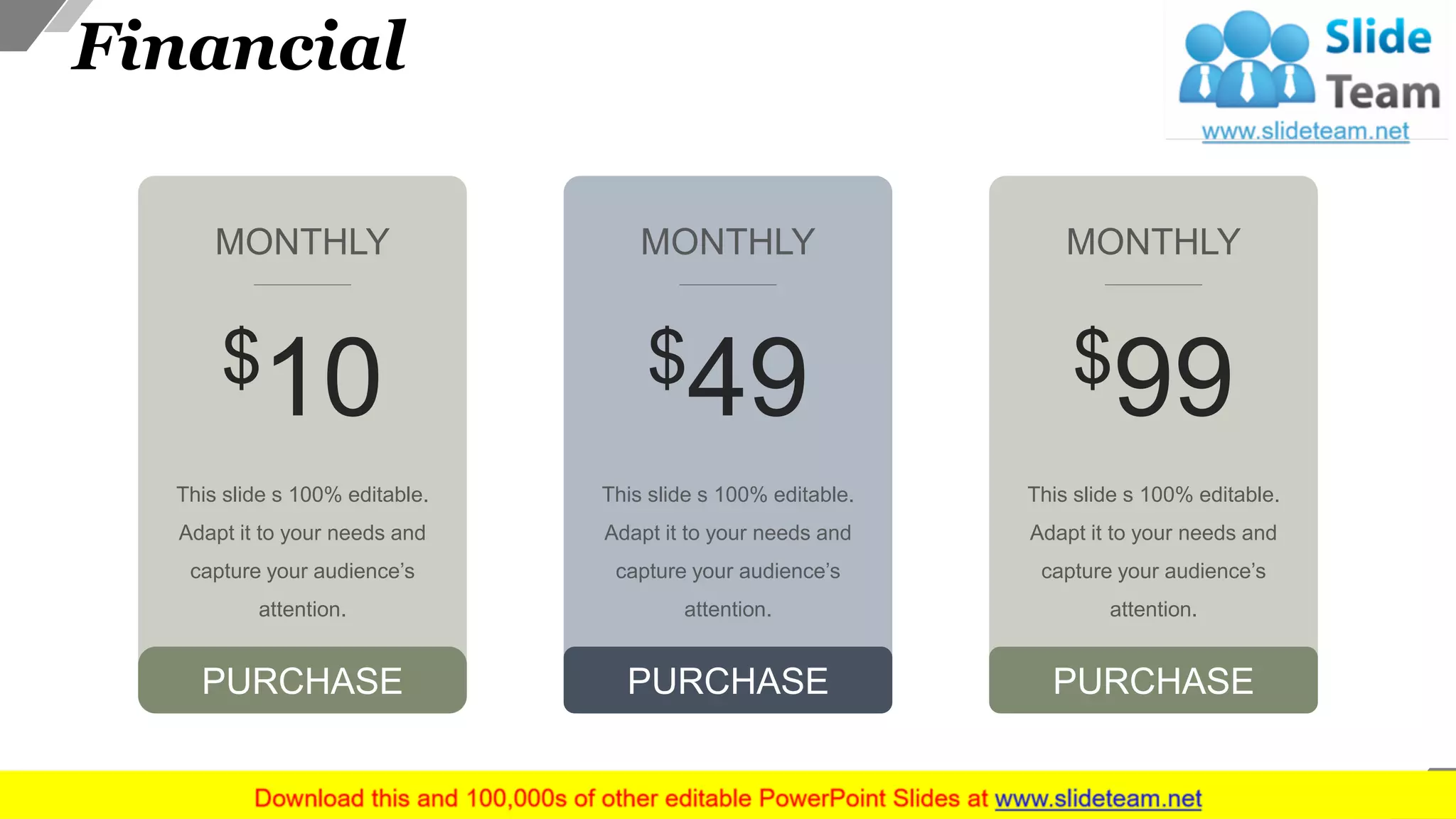 Financial
This slide s 100% editable.
Adapt it to your needs and
capture your audience’s
attention.
PURCHASE
$10
MONTHLY
This slide s 100% editable.
Adapt it to your needs and
capture your audience’s
attention.
$99
MONTHLY
PURCHASE
This slide s 100% editable.
Adapt it to your needs and
capture your audience’s
attention.
$49
MONTHLY
PURCHASE
31
 