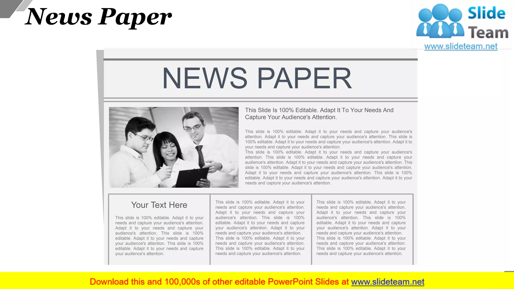 NEWS PAPER
This Slide Is 100% Editable. Adapt It To Your Needs And
Capture Your Audience's Attention.
This slide is 100% editable. Adapt it to your needs and capture your audience's
attention. Adapt it to your needs and capture your audience's attention. This slide is
100% editable. Adapt it to your needs and capture your audience's attention. Adapt it to
your needs and capture your audience's attention.
This slide is 100% editable. Adapt it to your needs and capture your audience's
attention. This slide is 100% editable. Adapt it to your needs and capture your
audience's attention. Adapt it to your needs and capture your audience's attention. This
slide is 100% editable. Adapt it to your needs and capture your audience's attention.
Adapt it to your needs and capture your audience's attention. This slide is 100%
editable. Adapt it to your needs and capture your audience's attention. Adapt it to your
needs and capture your audience's attention.
Your Text Here
This slide is 100% editable. Adapt it to your
needs and capture your audience's attention.
Adapt it to your needs and capture your
audience's attention. This slide is 100%
editable. Adapt it to your needs and capture
your audience's attention. This slide is 100%
editable. Adapt it to your needs and capture
your audience's attention.
This slide is 100% editable. Adapt it to your
needs and capture your audience's attention.
Adapt it to your needs and capture your
audience's attention. This slide is 100%
editable. Adapt it to your needs and capture
your audience's attention. Adapt it to your
needs and capture your audience's attention.
This slide is 100% editable. Adapt it to your
needs and capture your audience's attention.
This slide is 100% editable. Adapt it to your
needs and capture your audience's attention.
This slide is 100% editable. Adapt it to your
needs and capture your audience's attention.
Adapt it to your needs and capture your
audience's attention. This slide is 100%
editable. Adapt it to your needs and capture
your audience's attention. Adapt it to your
needs and capture your audience's attention.
This slide is 100% editable. Adapt it to your
needs and capture your audience's attention.
This slide is 100% editable. Adapt it to your
needs and capture your audience's attention.
News Paper
37
 