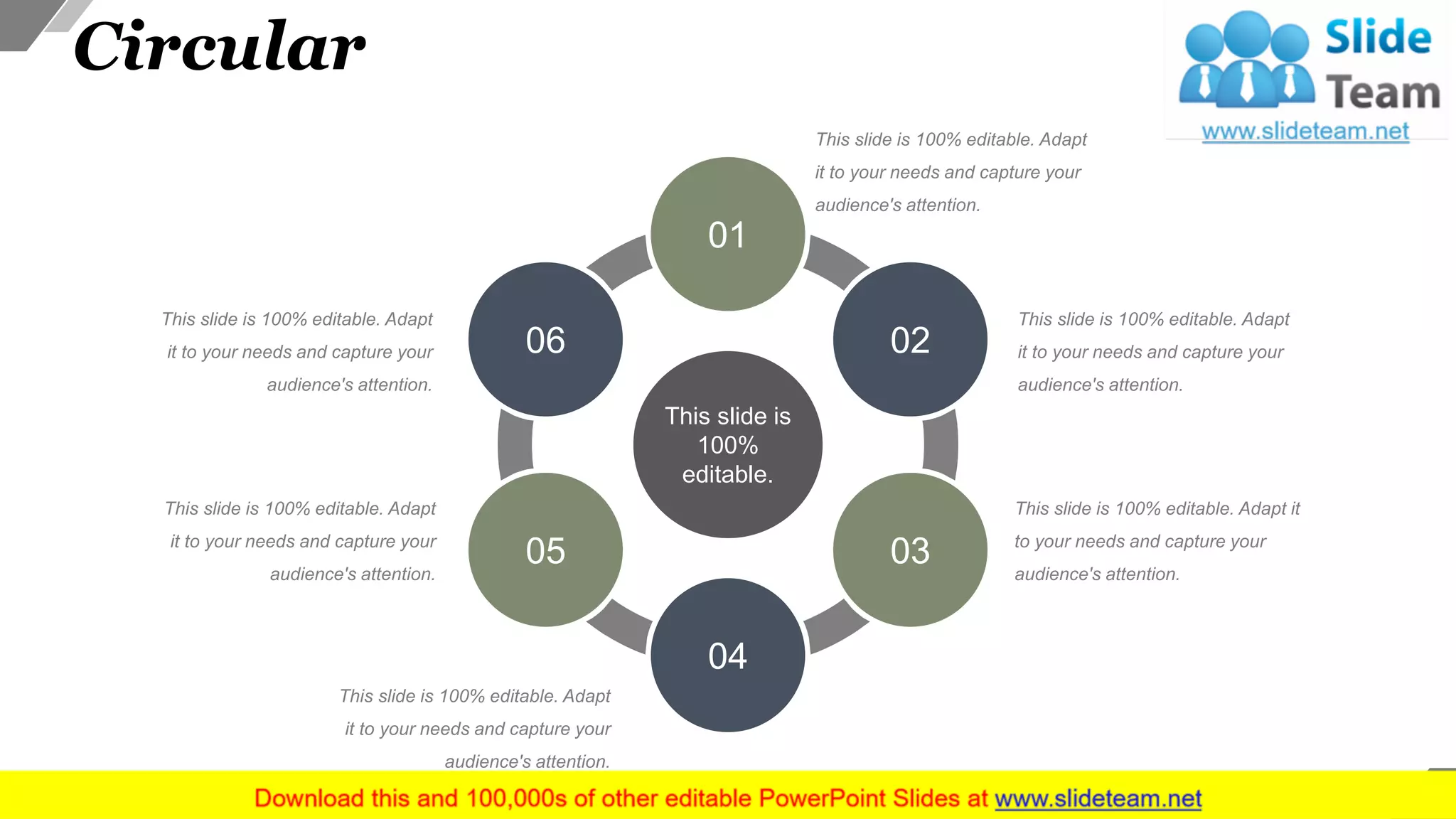 Circular
This slide is 100% editable. Adapt
it to your needs and capture your
audience's attention.
This slide is 100% editable. Adapt
it to your needs and capture your
audience's attention.
This slide is 100% editable. Adapt it
to your needs and capture your
audience's attention.
This slide is 100% editable. Adapt
it to your needs and capture your
audience's attention.
This slide is 100% editable. Adapt
it to your needs and capture your
audience's attention.
This slide is 100% editable. Adapt
it to your needs and capture your
audience's attention.
This slide is
100%
editable.
01
02
03
04
05
06
40
 