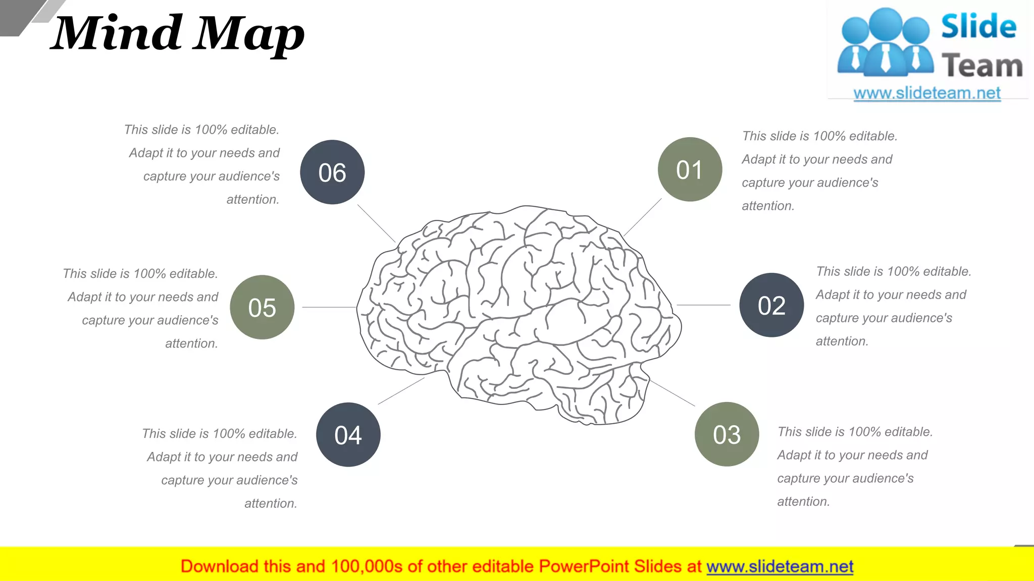 Mind Map
This slide is 100% editable.
Adapt it to your needs and
capture your audience's
attention.
This slide is 100% editable.
Adapt it to your needs and
capture your audience's
attention.
This slide is 100% editable.
Adapt it to your needs and
capture your audience's
attention.
This slide is 100% editable.
Adapt it to your needs and
capture your audience's
attention.
This slide is 100% editable.
Adapt it to your needs and
capture your audience's
attention.
This slide is 100% editable.
Adapt it to your needs and
capture your audience's
attention.
01
02
03
06
05
04
42
 