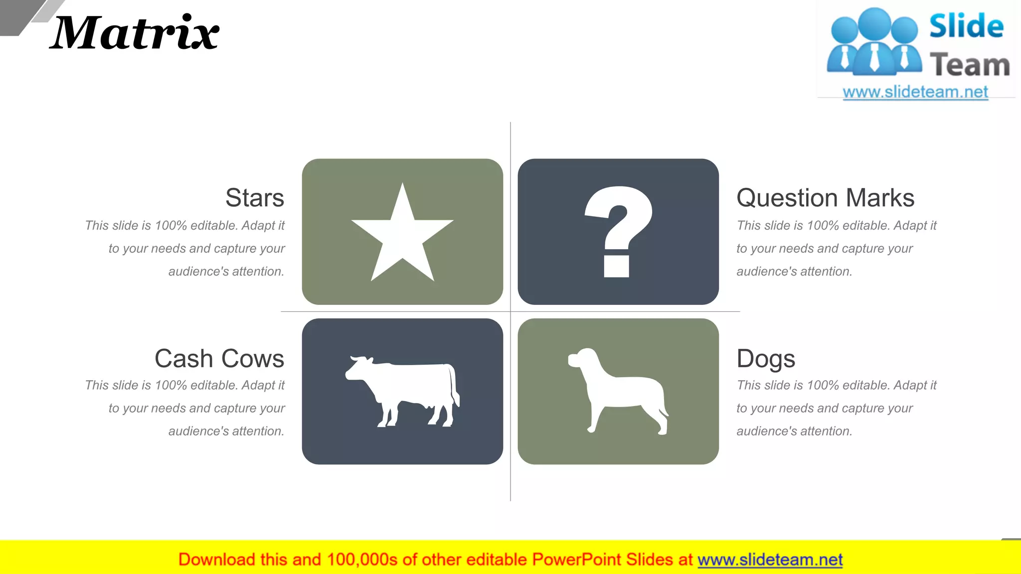 Matrix
This slide is 100% editable. Adapt it
to your needs and capture your
audience's attention.
Stars
This slide is 100% editable. Adapt it
to your needs and capture your
audience's attention.
Cash Cows
This slide is 100% editable. Adapt it
to your needs and capture your
audience's attention.
Dogs
This slide is 100% editable. Adapt it
to your needs and capture your
audience's attention.
Question Marks
43
 