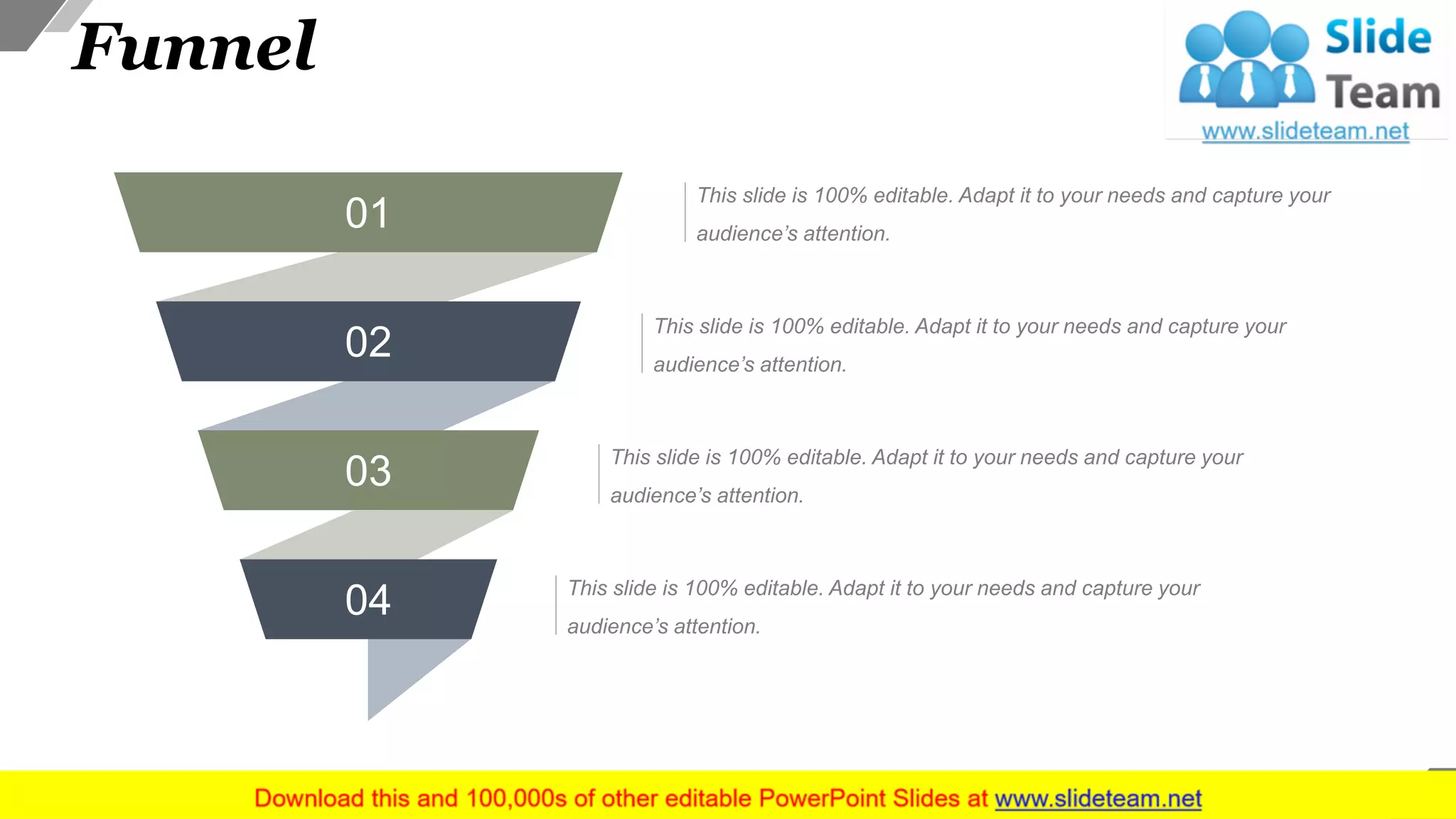 Funnel
51
01
02
03
04 This slide is 100% editable. Adapt it to your needs and capture your
audience’s attention.
This slide is 100% editable. Adapt it to your needs and capture your
audience’s attention.
This slide is 100% editable. Adapt it to your needs and capture your
audience’s attention.
This slide is 100% editable. Adapt it to your needs and capture your
audience’s attention.
 