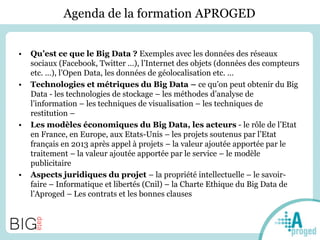 Agenda de la formation APROGED
• Qu’est ce que le Big Data ? Exemples avec les données des réseaux
sociaux (Facebook, Twitter …), l’Internet des objets (données des compteurs
etc. …), l’Open Data, les données de géolocalisation etc. …
• Technologies et métriques du Big Data – ce qu’on peut obtenir du Big
Data - les technologies de stockage – les méthodes d’analyse de
l’information – les techniques de visualisation – les techniques de
restitution –
• Les modèles économiques du Big Data, les acteurs - le rôle de l’Etat
en France, en Europe, aux Etats-Unis – les projets soutenus par l’Etat
français en 2013 après appel à projets – la valeur ajoutée apportée par le
traitement – la valeur ajoutée apportée par le service – le modèle
publicitaire
• Aspects juridiques du projet – la propriété intellectuelle – le savoir-
faire – Informatique et libertés (Cnil) – la Charte Ethique du Big Data de
l’Aproged – Les contrats et les bonnes clauses
 