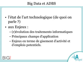 Big Data et ADBS
• l’état de l’art technologique (de quoi on
parle ?)
• aux Enjeux :
– (r)évolution des traitements informatiques
– Principaux champs d’application
– Enjeux en terme de gisement d’activité et
d’emplois potentiels.
 