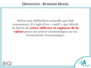 DÉFINITION : BUSINESS MODEL
Selon une définition actuelle qui fait
consensus, il s’agit d’un « outil » qui décrit
la façon de créer, délivrer et capturer de la
valeur pour un acteur économique ou un
écosystème économique.
 