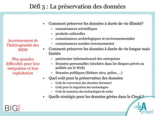 Défi 5 : La préservation des données
• Comment préserver les données à durée de vie illimité?
– connaissances scientifiques
– produits culturelles
– connaissances archéologiques et environnementales
– connaissances sociales (recensements)
• Comment préserver les données à durée de vie longue mais
limitée
– patrimoine informationnel des entreprises
– Données personnelles (stockées dans les disques privés ou
publiés sur le Web)
– Données publiques (fichiers sécu, police, …)
• Quel coût pour la préservation des données
– Coût de conversion des données (formats)
– Coût pour la migration des technologies
– Coût de maintien des technologies de niche
• Quelle stratégie pour les données gérées dans le Cloud ?
Accroissement de
l’hétérogénéité des
MDD
Plus grandes
difficultés pour leur
intégration et leur
exploitation
 