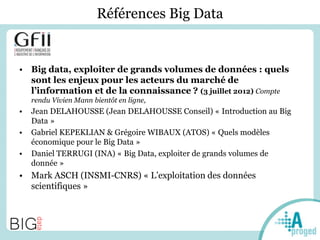 Références Big Data
• Big data, exploiter de grands volumes de données : quels
sont les enjeux pour les acteurs du marché de
l’information et de la connaissance ? (3 juillet 2012) Compte
rendu Vivien Mann bientôt en ligne,
• Jean DELAHOUSSE (Jean DELAHOUSSE Conseil) « Introduction au Big
Data »
• Gabriel KEPEKLIAN & Grégoire WIBAUX (ATOS) « Quels modèles
économique pour le Big Data »
• Daniel TERRUGI (INA) « Big Data, exploiter de grands volumes de
donnée »
• Mark ASCH (INSMI-CNRS) « L’exploitation des données
scientifiques »
 