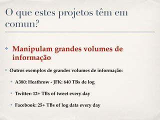 O que estes projetos têm em
comun?
✤ Manipulam grandes volumes de
informação!
✤ Outros exemplos de grandes volumes de informação:!
✤ A380: Heathrow - JFK: 640 TBs de log!
✤ Twitter: 12+ TBs of tweet every day!
✤ Facebook: 25+ TBs of log data every day
 