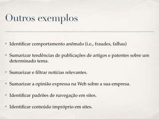 Outros exemplos
✤ Identiﬁcar comportamento anômalo (i.e., fraudes, falhas)!
✤ Sumarizar tendências de publicações de artigos e patentes sobre um
determinado tema.!
✤ Sumarizar e ﬁltrar notícias relevantes.!
✤ Sumarizar a opinião expressa na Web sobre a sua empresa.!
✤ Identiﬁcar padrões de navegação em sites.!
✤ Identiﬁcar conteúdo impróprio em sites.
 