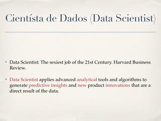 Cientísta de Dados (Data Scientist)
✤ Data Scientist: The sexiest job of the 21st Century. Harvard Business
Review.!
✤ Data Scientist applies advanced analytical tools and algorithms to
generate predictive insights and new product innovations that are a
direct result of the data.
 