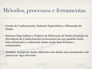Métodos, processos e ferramentas
✤ Gestão de Conhecimento, Sistemas Especialistas e Mineração de
Dados!
✤ Sistemas Especialistas e Projetos de Mineração de Dados (Processo de
Descoberta de Conhecimento) só funcionavam em cenários muito
bem delimitados e utilizando dados muito bem tratados e
estruturados.!
✤ Também, manipular dados diferentes dos dados não estruturados não
parecia ser algo relevante.
 
