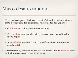 Mas o desafio mudou
✤ Ficou mais complexo devido as características dos dados, da forma
como eles são gerados e das novas necessidades dos usuários.!
✤ O volume de dados gerados é muito alto.!
✤ A velocidade com que eles são gerados e perdem a validade é
muito rápida.!
✤ A variedade das fontes é bem diversiﬁcada (estruturada + não
estruturada)!
✤ Aparentemente, os usuários não querem mais saber do passado. Estão
muito interessados no presente e futuro.
 