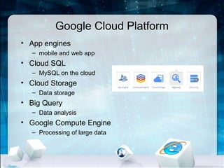 Google Cloud Platform
• App engines
  – mobile and web app
• Cloud SQL
  – MySQL on the cloud
• Cloud Storage
  – Data storage
• Big Query
  – Data analysis
• Google Compute Engine
  – Processing of large data
 