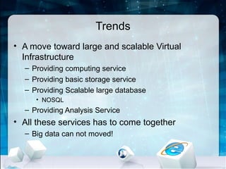 Trends
• A move toward large and scalable Virtual
  Infrastructure
  – Providing computing service
  – Providing basic storage service
  – Providing Scalable large database
     • NOSQL
  – Providing Analysis Service
• All these services has to come together
  – Big data can not moved!
 