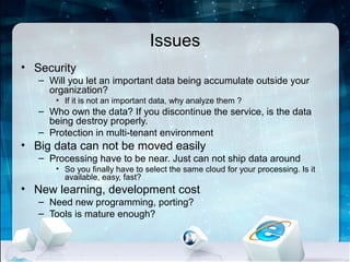 Issues
• Security
   – Will you let an important data being accumulate outside your
     organization?
       • If it is not an important data, why analyze them ?
   – Who own the data? If you discontinue the service, is the data
     being destroy properly.
   – Protection in multi-tenant environment
• Big data can not be moved easily
   – Processing have to be near. Just can not ship data around
       • So you finally have to select the same cloud for your processing. Is it
         available, easy, fast?
• New learning, development cost
   – Need new programming, porting?
   – Tools is mature enough?
 