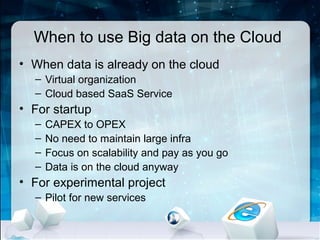 When to use Big data on the Cloud
• When data is already on the cloud
  – Virtual organization
  – Cloud based SaaS Service
• For startup
  –   CAPEX to OPEX
  –   No need to maintain large infra
  –   Focus on scalability and pay as you go
  –   Data is on the cloud anyway
• For experimental project
  – Pilot for new services
 