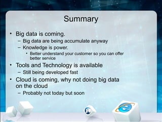 Summary
• Big data is coming.
   – Big data are being accumulate anyway
   – Knowledge is power.
      • Better understand your customer so you can offer
        better service
• Tools and Technology is available
   – Still being developed fast
• Cloud is coming, why not doing big data
  on the cloud
   – Probably not today but soon
 