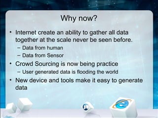 Why now?
• Internet create an ability to gather all data
  together at the scale never be seen before.
   – Data from human
   – Data from Sensor
• Crowd Sourcing is now being practice
   – User generated data is flooding the world
• New device and tools make it easy to generate
  data
 