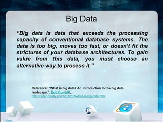 Big Data
“Big data is data that exceeds the processing
capacity of conventional database systems. The
data is too big, moves too fast, or doesn’t fit the
strictures of your database architectures. To gain
value from this data, you must choose an
alternative way to process it.”



     Reference: “What is big data? An introduction to the big data
     landscape.”, Edd Dumbill,
     http://radar.oreilly.com/2012/01/what-is-big-data.html
 