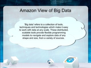 Amazon View of Big Data

      'Big data' refers to a collection of tools,
       'Big data' refers to a collection of tools,
techniques and technologies which make ititeasy
 techniques and technologies which make easy
to work with data at any scale. These distributed,
 to work with data at any scale. These distributed,
   scalable tools provide flexible programming
    scalable tools provide flexible programming
   models to navigate and explore data of any
    models to navigate and explore data of any
    shape and size, from a variety of sources.
     shape and size, from a variety of sources.
 
