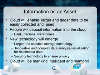 Information as an Asset
• Cloud will enable larger and larger data to be
  easily collected and used
• People will deposit information into the cloud
  – Bank, personal ware house
• New technology will emerge
  – Larger and scalable storage technology
  – Innovative and complex data analysis/visualization
    for multimedia data
  – Security technology to ensure privacy
• Cloud will be mankind intelligent and memory!
 