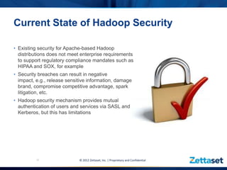 Current State of Hadoop Security

• Existing security for Apache-based Hadoop
  distributions does not meet enterprise requirements
  to support regulatory compliance mandates such as
  HIPAA and SOX, for example
• Security breaches can result in negative
  impact, e.g., release sensitive information, damage
  brand, compromise competitive advantage, spark
  litigation, etc.
• Hadoop security mechanism provides mutual
  authentication of users and services via SASL and
  Kerberos, but this has limitations




          11                 © 2012 Zettaset, Inc. | Proprietary and Confidential
 