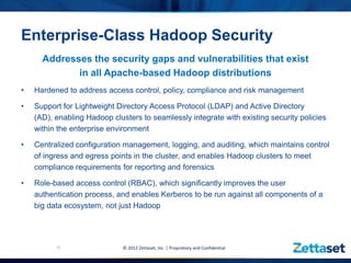 Enterprise-Class Hadoop Security
      Addresses the security gaps and vulnerabilities that exist
             in all Apache-based Hadoop distributions
•   Hardened to address access control, policy, compliance and risk management

•   Support for Lightweight Directory Access Protocol (LDAP) and Active Directory
    (AD), enabling Hadoop clusters to seamlessly integrate with existing security policies
    within the enterprise environment

•   Centralized configuration management, logging, and auditing, which maintains control
    of ingress and egress points in the cluster, and enables Hadoop clusters to meet
    compliance requirements for reporting and forensics

•   Role-based access control (RBAC), which significantly improves the user
    authentication process, and enables Kerberos to be run against all components of a
    big data ecosystem, not just Hadoop




          12                  © 2012 Zettaset, Inc. | Proprietary and Confidential
 