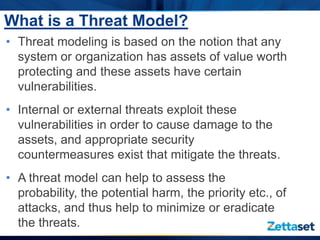 What is a Threat Model?
• Threat modeling is based on the notion that any
  system or organization has assets of value worth
  protecting and these assets have certain
  vulnerabilities.
• Internal or external threats exploit these
  vulnerabilities in order to cause damage to the
  assets, and appropriate security
  countermeasures exist that mitigate the threats.
• A threat model can help to assess the
  probability, the potential harm, the priority etc., of
  attacks, and thus help to minimize or eradicate
  the threats.
 