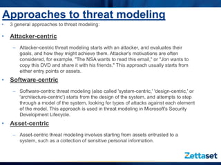 Approaches to threat modeling
•   3 general approaches to threat modeling:

• Attacker-centric
     – Attacker-centric threat modeling starts with an attacker, and evaluates their
       goals, and how they might achieve them. Attacker's motivations are often
       considered, for example, "The NSA wants to read this email," or "Jon wants to
       copy this DVD and share it with his friends." This approach usually starts from
       either entry points or assets.
• Software-centric
     – Software-centric threat modeling (also called 'system-centric,' 'design-centric,' or
       'architecture-centric') starts from the design of the system, and attempts to step
       through a model of the system, looking for types of attacks against each element
       of the model. This approach is used in threat modeling in Microsoft's Security
       Development Lifecycle.
• Asset-centric
     – Asset-centric threat modeling involves starting from assets entrusted to a
       system, such as a collection of sensitive personal information.
 