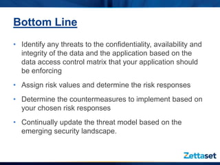 Bottom Line
• Identify any threats to the confidentiality, availability and
  integrity of the data and the application based on the
  data access control matrix that your application should
  be enforcing
• Assign risk values and determine the risk responses
• Determine the countermeasures to implement based on
  your chosen risk responses
• Continually update the threat model based on the
  emerging security landscape.
 