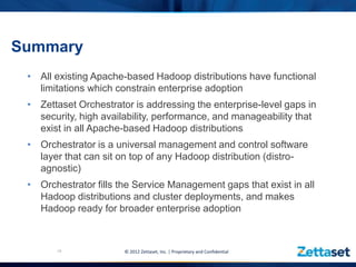 Summary
 • All existing Apache-based Hadoop distributions have functional
   limitations which constrain enterprise adoption
 • Zettaset Orchestrator is addressing the enterprise-level gaps in
   security, high availability, performance, and manageability that
   exist in all Apache-based Hadoop distributions
 • Orchestrator is a universal management and control software
   layer that can sit on top of any Hadoop distribution (distro-
   agnostic)
 • Orchestrator fills the Service Management gaps that exist in all
   Hadoop distributions and cluster deployments, and makes
   Hadoop ready for broader enterprise adoption



       19              © 2012 Zettaset, Inc. | Proprietary and Confidential
 