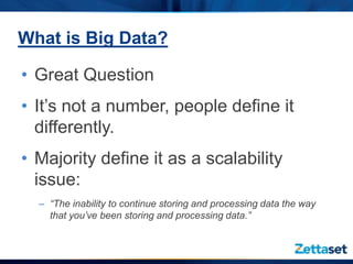 What is Big Data?

• Great Question
• It’s not a number, people define it
  differently.
• Majority define it as a scalability
  issue:
  – “The inability to continue storing and processing data the way
    that you’ve been storing and processing data.”
 