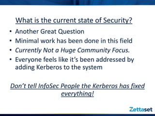 What is the current state of Security?
•   Another Great Question
•   Minimal work has been done in this field
•   Currently Not a Huge Community Focus.
•   Everyone feels like it’s been addressed by
    adding Kerberos to the system

Don’t tell InfoSec People the Kerberos has fixed
                   everything!
 