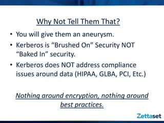 Why Not Tell Them That?
• You will give them an aneurysm.
• Kerberos is “Brushed On” Security NOT
  “Baked In” security.
• Kerberos does NOT address compliance
  issues around data (HIPAA, GLBA, PCI, Etc.)

 Nothing around encryption, nothing around
              best practices.
 