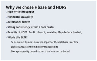 Why we chose Hbase and HDFS
▪  High   write throughput
▪  Horizontal    scalability
▪  Automatic    Failover
▪  Strong   consistency within a data center
▪  Beneﬁts    of HDFS : Fault tolerant, scalable, Map-Reduce toolset,
▪  Why    is this SLTP?
   ▪    Semi-online: Queries run even if part of the database is ofﬂine
   ▪    Light Transactions: single row transactions
   ▪    Storage capacity bound rather than iops or cpu bound
 