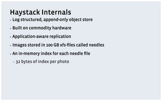Haystack Internals
▪  Log   structured, append-only object store
▪  Built   on commodity hardware
▪  Application-aware    replication
▪  Images    stored in 100 GB xfs-ﬁles called needles
▪  An   in-memory index for each needle ﬁle
 ▪    32 bytes of index per photo
 