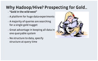 Why Hadoop/Hive? Prospecting for Gold..
▪    “Gold in the wild-west”
▪    A platform for huge data-experiments
▪    A majority of queries are searching
     for a single gold nugget
▪    Great advantage in keeping all data in
     one queryable system
▪    No structure to data, specify
     structure at query time
 
