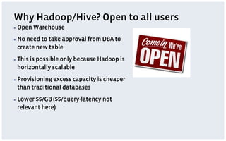 Why Hadoop/Hive? Open to all users
▪  Open   Warehouse
▪  No
    need to take approval from DBA to
 create new table
▪  This
     is possible only because Hadoop is
 horizontally scalable
▪  Provisioning
              excess capacity is cheaper
 than traditional databases
▪  Lower
       $$/GB ($$/query-latency not
 relevant here)
 