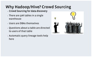 Why Hadoop/Hive? Crowd Sourcing
▪    Crowd Sourcing for data discovery
▪    There are 50K tables in a single
     warehouse
▪    Users are DBAs themselves
▪    Questions about a table are directed
     to users of that table
▪    Automatic query lineage tools help
     here
 