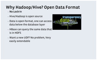 Why Hadoop/Hive? Open Data Format
▪    No Lock-in
▪    Hive/Hadoop is open source
▪    Data is open-format, one can access
     data below the database layer
▪    HBase can query the same data that
     is in HDFS
▪    Want a new UDF? No problem, Very
     easily extendable
 