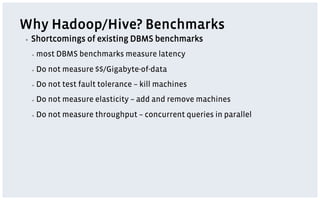 Why Hadoop/Hive? Benchmarks
▪    Shortcomings of existing DBMS benchmarks
     ▪    most DBMS benchmarks measure latency
     ▪    Do not measure $$/Gigabyte-of-data
     ▪    Do not test fault tolerance – kill machines
     ▪    Do not measure elasticity – add and remove machines
     ▪    Do not measure throughput – concurrent queries in parallel
 