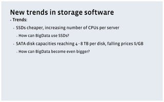 New trends in storage software
▪  Trends:

 ▪    SSDs cheaper, increasing number of CPUs per server
      ▪    How can BigData use SSDs?
 ▪    SATA disk capacities reaching 4 - 8 TB per disk, falling prices $/GB
      ▪    How can BigData become even bigger?
 
