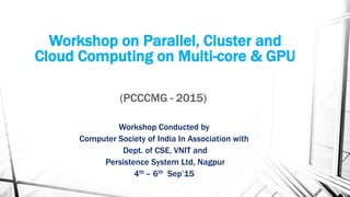Workshop on Parallel, Cluster and
Cloud Computing on Multi-core & GPU
(PCCCMG - 2015)
Workshop Conducted by
Computer Society of India In Association with
Dept. of CSE, VNIT and
Persistence System Ltd, Nagpur
4th – 6th Sep’15
 