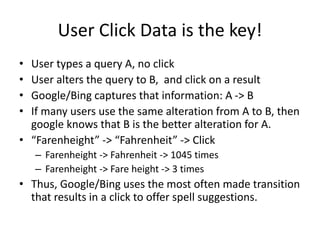 User Click Data is the key!
• User types a query A, no click
• User alters the query to B, and click on a result
• Google/Bing captures that information: A -> B
• If many users use the same alteration from A to B, then
google knows that B is the better alteration for A.
• “Farenheight” -> “Fahrenheit” -> Click
– Farenheight -> Fahrenheit -> 1045 times
– Farenheight -> Fare height -> 3 times
• Thus, Google/Bing uses the most often made transition
that results in a click to offer spell suggestions.
 