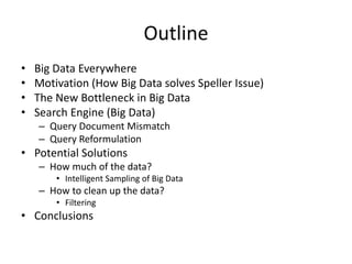 Outline
• Big Data Everywhere
• Motivation (How Big Data solves Speller Issue)
• The New Bottleneck in Big Data
• Search Engine (Big Data)
– Query Document Mismatch
– Query Reformulation
• Potential Solutions
– How much of the data?
• Intelligent Sampling of Big Data
– How to clean up the data?
• Filtering
• Conclusions
 
