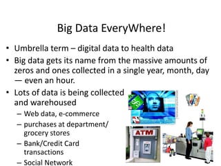 Big Data EveryWhere!
• Umbrella term – digital data to health data
• Big data gets its name from the massive amounts of
zeros and ones collected in a single year, month, day
— even an hour.
• Lots of data is being collected
and warehoused
– Web data, e-commerce
– purchases at department/
grocery stores
– Bank/Credit Card
transactions
– Social Network
 